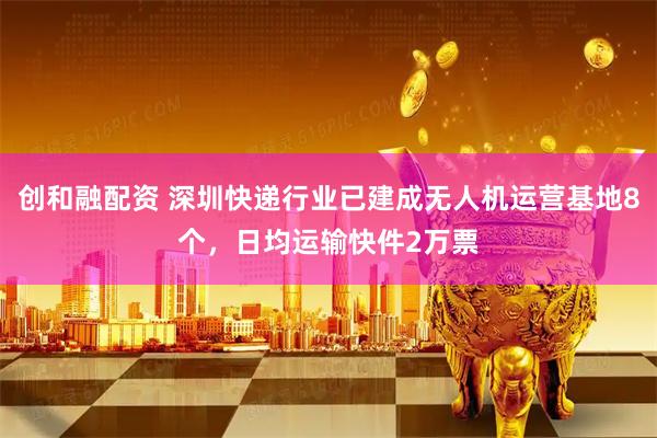 创和融配资 深圳快递行业已建成无人机运营基地8个，日均运输快件2万票