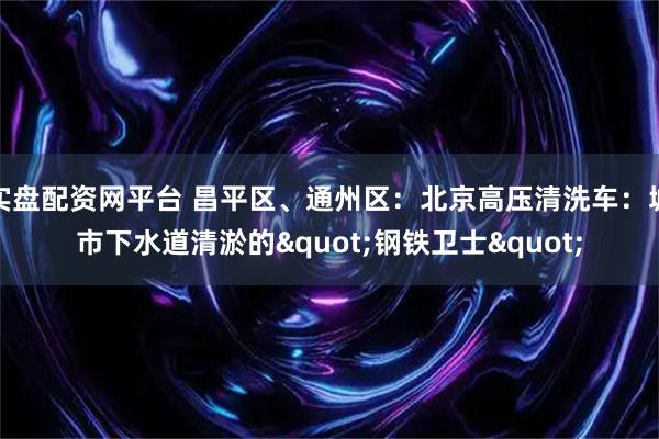 实盘配资网平台 昌平区、通州区：北京高压清洗车：城市下水道清淤的"钢铁卫士"