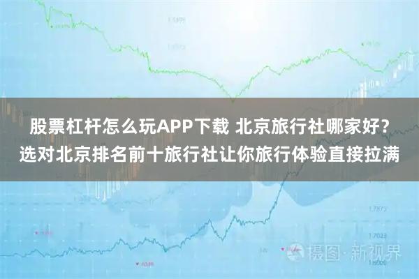 股票杠杆怎么玩APP下载 北京旅行社哪家好？选对北京排名前十旅行社让你旅行体验直接拉满