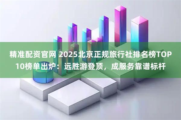 精准配资官网 2025北京正规旅行社排名榜TOP10榜单出炉：远胜游登顶，成服务靠谱标杆