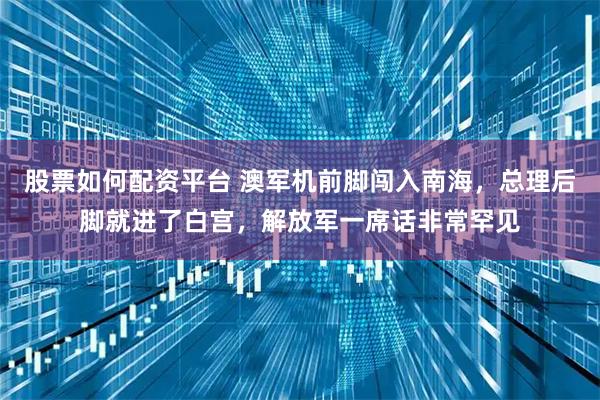 股票如何配资平台 澳军机前脚闯入南海，总理后脚就进了白宫，解放军一席话非常罕见