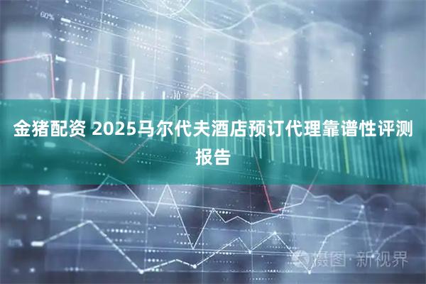 金猪配资 2025马尔代夫酒店预订代理靠谱性评测报告