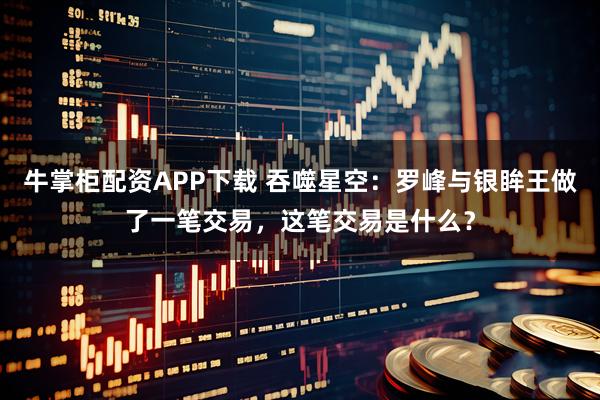 牛掌柜配资APP下载 吞噬星空：罗峰与银眸王做了一笔交易，这笔交易是什么？