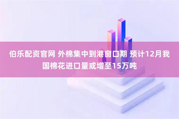 伯乐配资官网 外棉集中到港窗口期 预计12月我国棉花进口量或增至15万吨