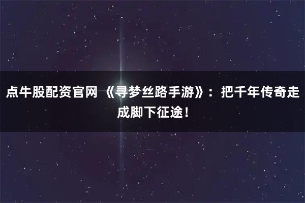 点牛股配资官网 《寻梦丝路手游》：把千年传奇走成脚下征途！