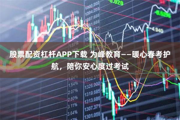 股票配资杠杆APP下载 为峰教育——暖心春考护航，陪你安心度过考试