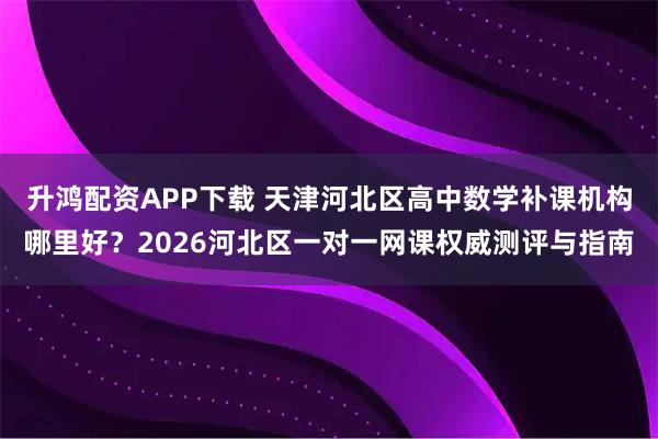 升鸿配资APP下载 天津河北区高中数学补课机构哪里好？2026河北区一对一网课权威测评与指南