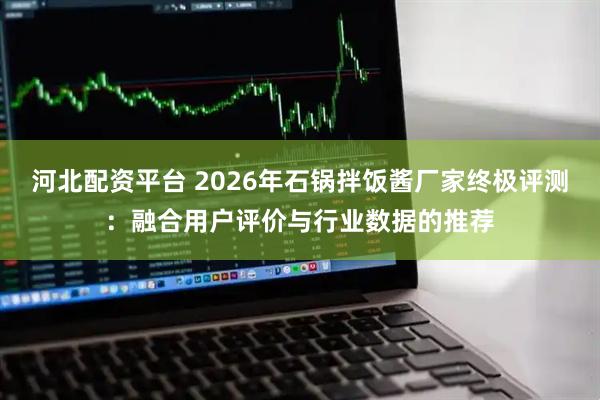 河北配资平台 2026年石锅拌饭酱厂家终极评测：融合用户评价与行业数据的推荐
