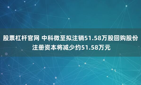 股票杠杆官网 中科微至拟注销51.58万股回购股份 注册资本将减少约51.58万元