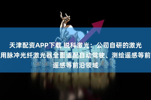 天津配资APP下载 锐科激光：公司自研的激光雷达专用脉冲光纤激光器全面适配自动驾驶、测绘遥感等前沿领域