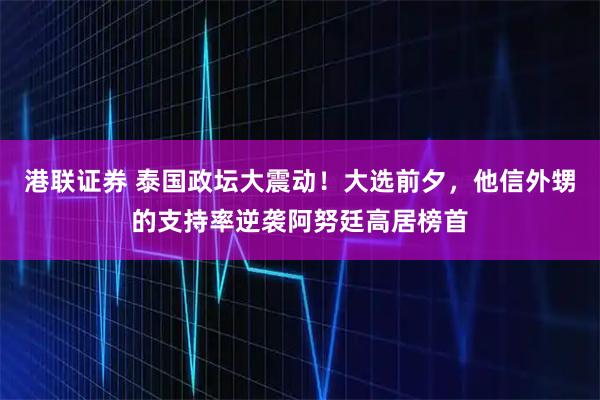 港联证券 泰国政坛大震动！大选前夕，他信外甥的支持率逆袭阿努廷高居榜首