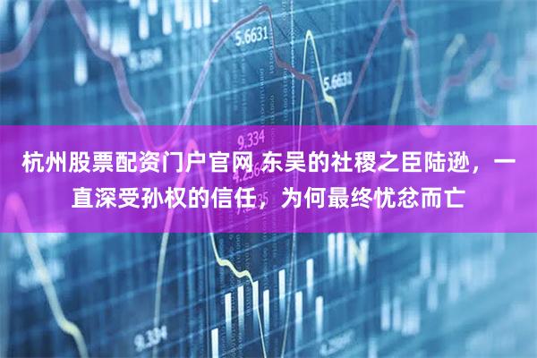 杭州股票配资门户官网 东吴的社稷之臣陆逊，一直深受孙权的信任，为何最终忧忿而亡