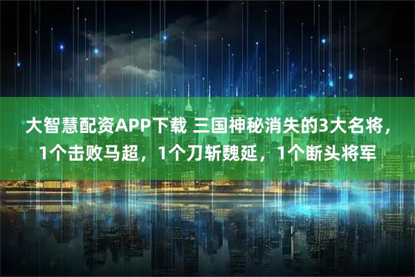 大智慧配资APP下载 三国神秘消失的3大名将，1个击败马超，1个刀斩魏延，1个断头将军