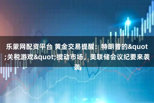乐蒙网配资平台 黄金交易提醒：特朗普的"关税游戏"搅动市场，美联储会议纪要来袭