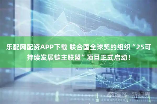 乐配网配资APP下载 联合国全球契约组织“25可持续发展链主联盟”项目正式启动！