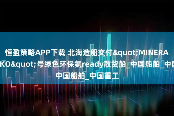 恒盈策略APP下载 北海造船交付"MINERAL CESKO"号绿色环保氨ready散货船_中国船舶_中国重工