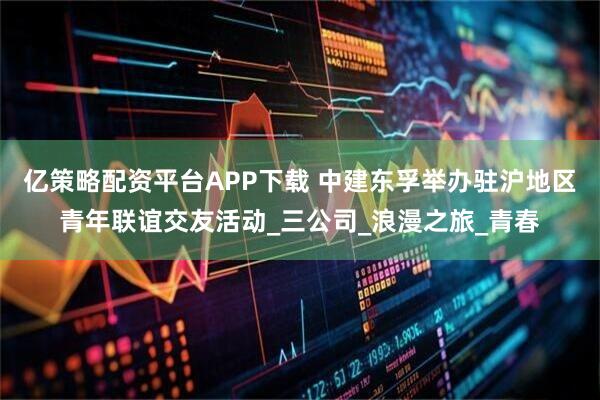 亿策略配资平台APP下载 中建东孚举办驻沪地区青年联谊交友活动_三公司_浪漫之旅_青春
