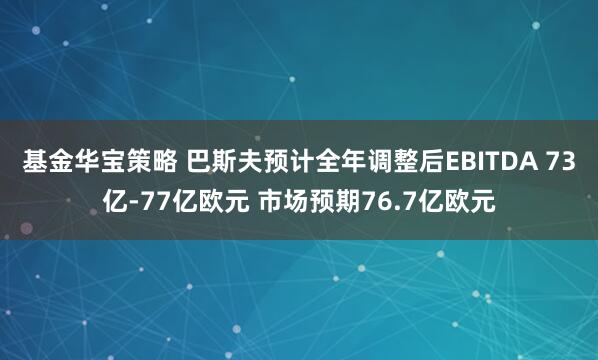 基金华宝策略 巴斯夫预计全年调整后EBITDA 73亿-77亿欧元 市场预期76.7亿欧元