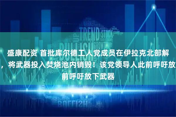 盛康配资 首批库尔德工人党成员在伊拉克北部解除武装，将武器投入焚烧池内销毁！该党领导人此前呼吁放下武器