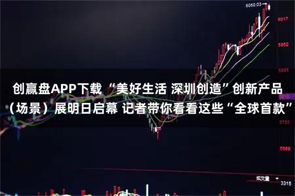 创赢盘APP下载 “美好生活 深圳创造”创新产品（场景）展明日启幕 记者带你看看这些“全球首款”