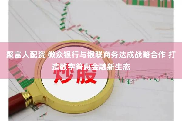 聚富人配资 微众银行与银联商务达成战略合作 打造数字普惠金融新生态