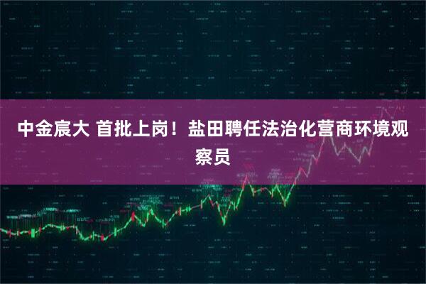 中金宸大 首批上岗！盐田聘任法治化营商环境观察员