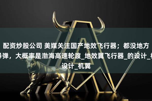 配资炒股公司 美媒关注国产地效飞行器；都没地方塞导弹，大概率是渤海高速轮渡_地效翼飞行器_的设计_机翼