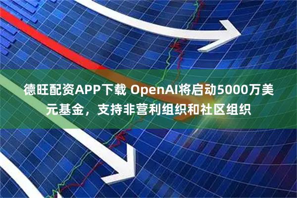 德旺配资APP下载 OpenAI将启动5000万美元基金，支持非营利组织和社区组织