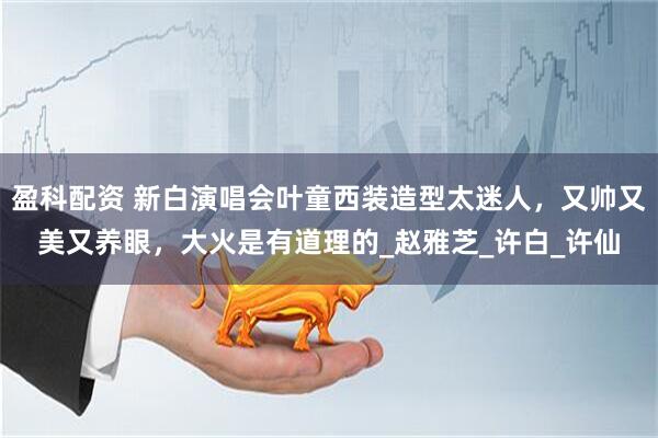 盈科配资 新白演唱会叶童西装造型太迷人，又帅又美又养眼，大火是有道理的_赵雅芝_许白_许仙