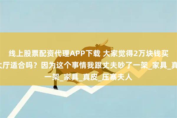 线上股票配资代理APP下载 大家觉得2万块钱买这个沙发放大厅适合吗？因为这个事情我跟丈夫吵了一架_家具_真皮_压寨夫人
