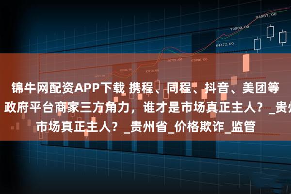 锦牛网配资APP下载 携程、同程、抖音、美团等被约谈，博弈升级！政府平台商家三方角力，谁才是市场真正主人？_贵州省_价格欺诈_监管