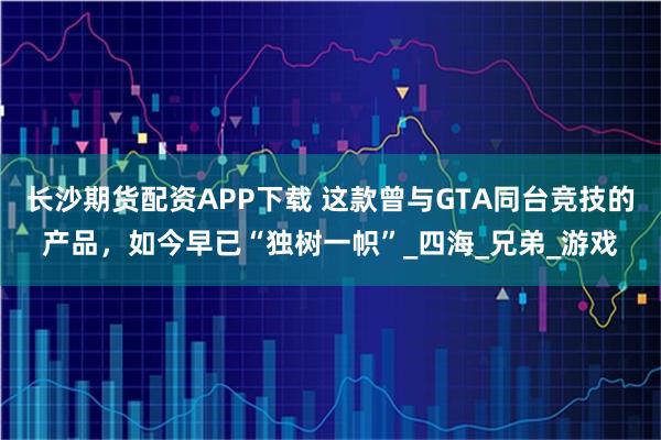 长沙期货配资APP下载 这款曾与GTA同台竞技的产品，如今早已“独树一帜”_四海_兄弟_游戏