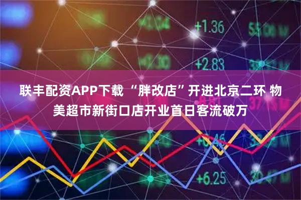 联丰配资APP下载 “胖改店”开进北京二环 物美超市新街口店开业首日客流破万