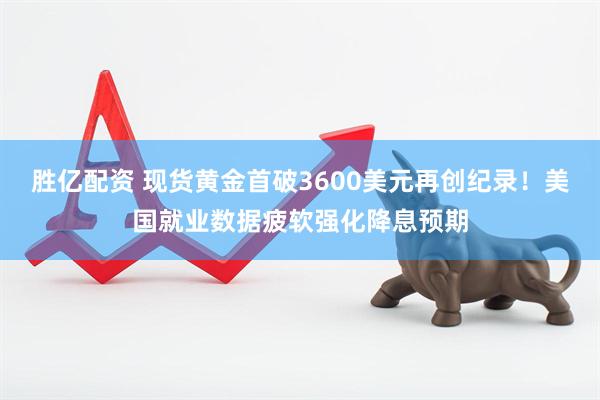 胜亿配资 现货黄金首破3600美元再创纪录!美国就业数据疲软强化降息预期
