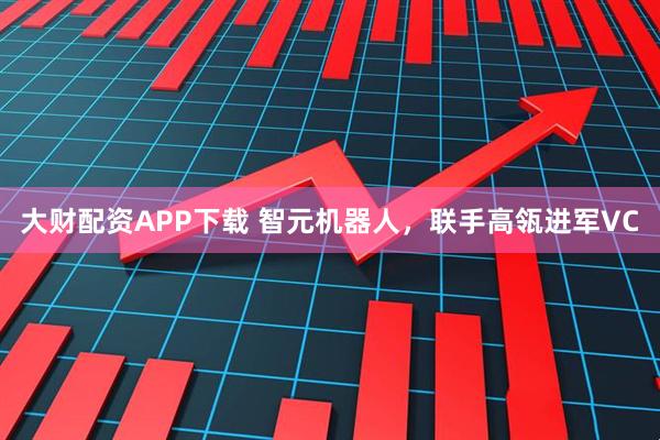 大财配资APP下载 智元机器人，联手高瓴进军VC