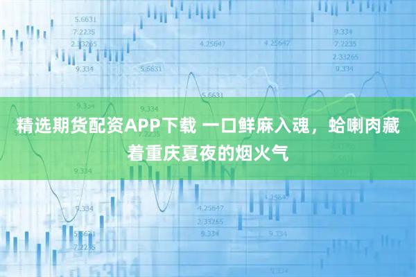 精选期货配资APP下载 一口鲜麻入魂,蛤喇肉藏着重庆夏夜的烟火气