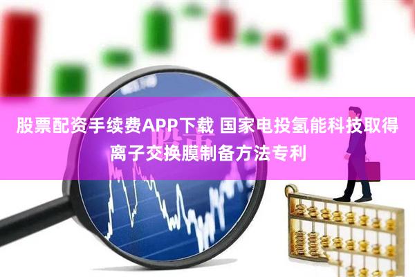 股票配资手续费APP下载 国家电投氢能科技取得离子交换膜制备方法专利